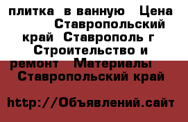  плитка  в ванную › Цена ­ 200 - Ставропольский край, Ставрополь г. Строительство и ремонт » Материалы   . Ставропольский край